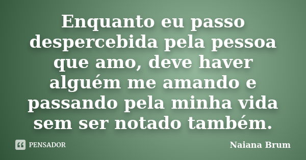 Enquanto eu passo despercebida pela pessoa que amo, deve haver alguém me amando e passando pela minha vida sem ser notado também.... Frase de Naiana Brum.