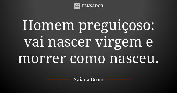 Homem preguiçoso: vai nascer virgem e morrer como nasceu.... Frase de Naiana Brum.