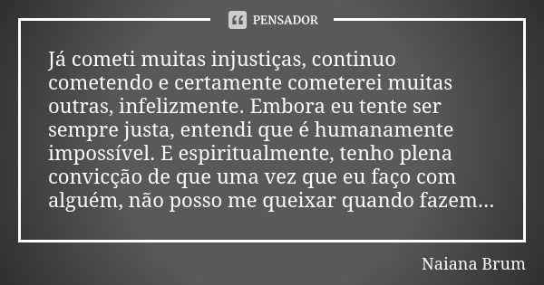 Já cometi muitas injustiças, continuo cometendo e certamente cometerei muitas outras, infelizmente. Embora eu tente ser sempre justa, entendi que é humanamente ... Frase de Naiana Brum.