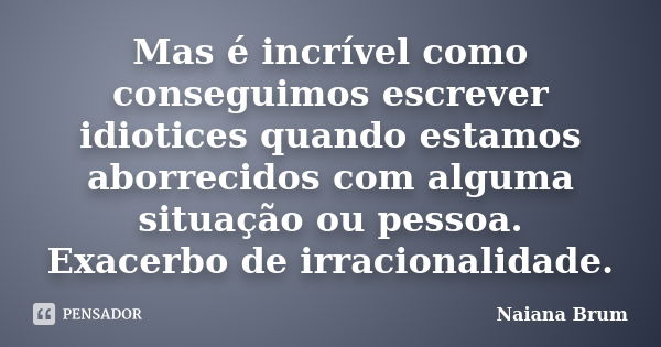 Mas é incrível como conseguimos escrever idiotices quando estamos aborrecidos com alguma situação ou pessoa. Exacerbo de irracionalidade.... Frase de Naiana Brum.