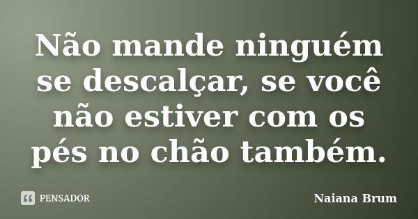 Não mande ninguém se descalçar, se você não estiver com os pés no chão também.... Frase de Naiana Brum.