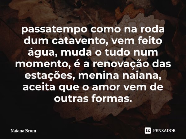 ⁠passatempo como na roda dum catavento, vem feito água, muda o tudo num momento, é a renovação das estações, menina naiana, aceita que o amor vem de outras form... Frase de Naiana Brum.