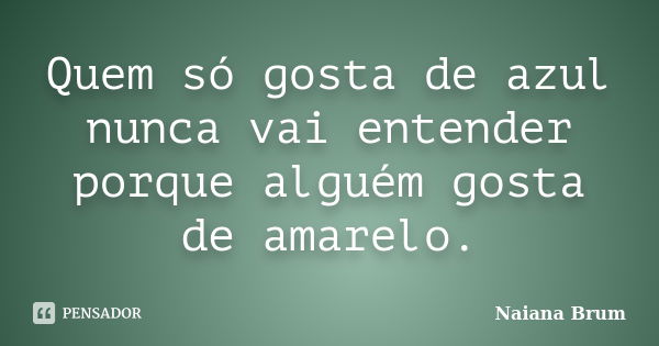 Quem só gosta de azul nunca vai entender porque alguém gosta de amarelo.... Frase de Naiana Brum.