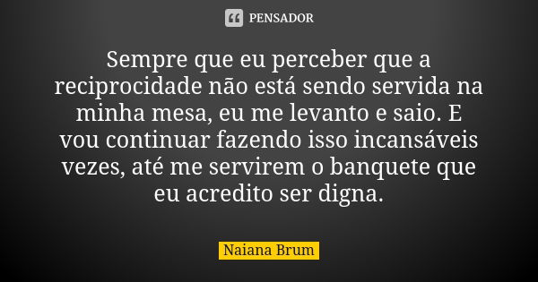 Sempre que eu perceber que a reciprocidade não está sendo servida na minha mesa, eu me levanto e saio. E vou continuar fazendo isso incansáveis vezes, até me se... Frase de Naiana Brum.