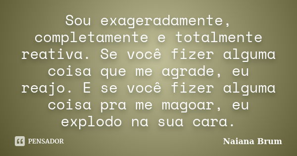 Sou exageradamente, completamente e totalmente reativa. Se você fizer alguma coisa que me agrade, eu reajo. E se você fizer alguma coisa pra me magoar, eu explo... Frase de Naiana Brum.