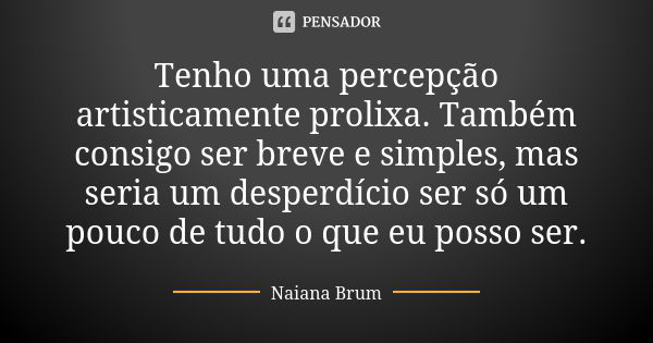 Tenho uma percepção artisticamente prolixa. Também consigo ser breve e simples, mas seria um desperdício ser só um pouco de tudo o que eu posso ser.... Frase de Naiana Brum.