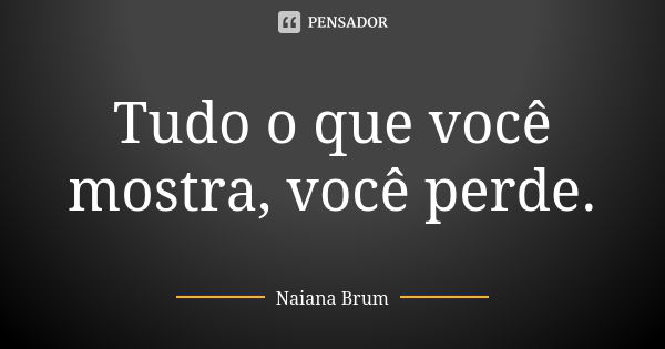 Tudo o que você mostra, você perde.... Frase de Naiana Brum.