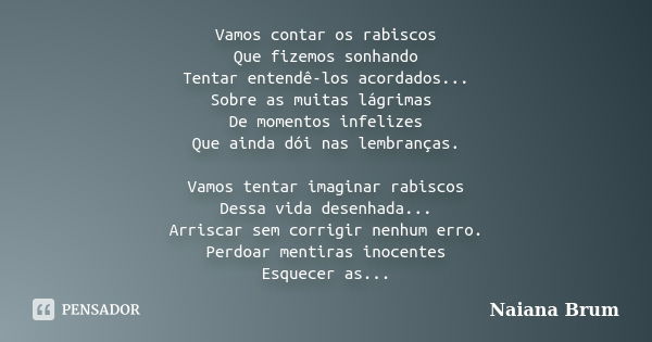 Vamos contar os rabiscos Que fizemos sonhando Tentar entendê-los acordados... Sobre as muitas lágrimas De momentos infelizes Que ainda dói nas lembranças. Vamos... Frase de Naiana Brum.