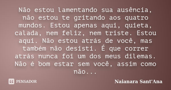 Não estou lamentando sua ausência, não estou te gritando aos quatro mundos. Estou apenas aqui, quieta, calada, nem feliz, nem triste. Estou aqui. Não estou atrá... Frase de Naianara Sant'Ana.