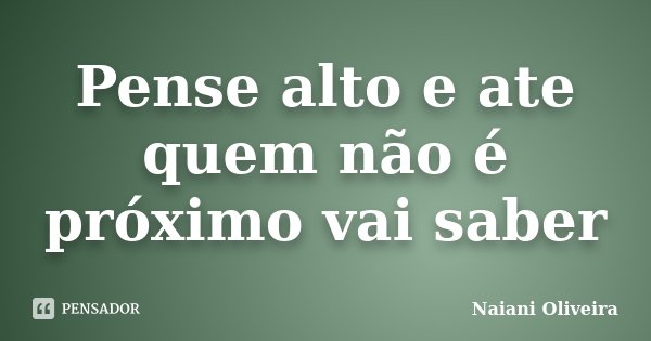 Pense alto e ate quem não é próximo vai saber... Frase de Naiani Oliveira.