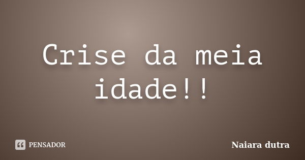 Crise da meia idade!!... Frase de Naiara dutra.