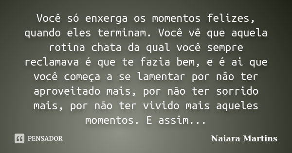 Você só enxerga os momentos felizes, quando eles terminam. Você vê que aquela rotina chata da qual você sempre reclamava é que te fazia bem, e é ai que você com... Frase de Naiara Martins.