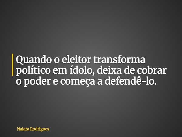 Quando o eleitor transforma político em ídolo, deixa de cobrar o poder e começa a defendê-lo.... Frase de Naiara Rodrigues.
