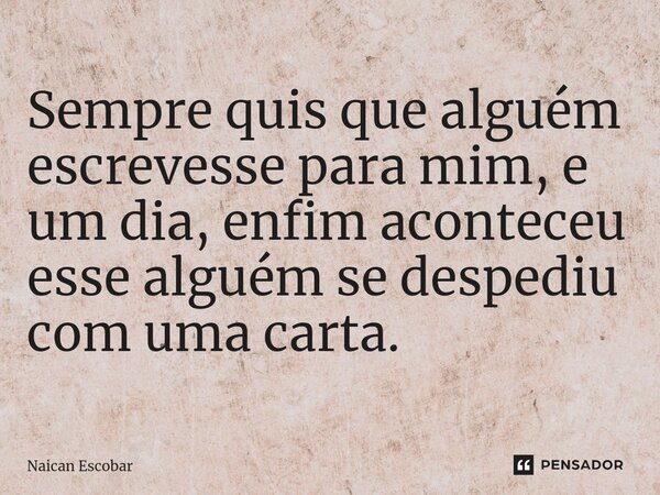 ⁠Sempre quis que alguém escrevesse para mim, e um dia, enfim aconteceu esse alguém se despediu com uma carta.... Frase de Naican Escobar.