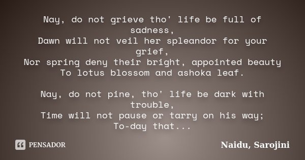 Nay, do not grieve tho' life be full of sadness, Dawn will not veil her spleandor for your grief, Nor spring deny their bright, appointed beauty To lotus blosso... Frase de Naidu, Sarojini.