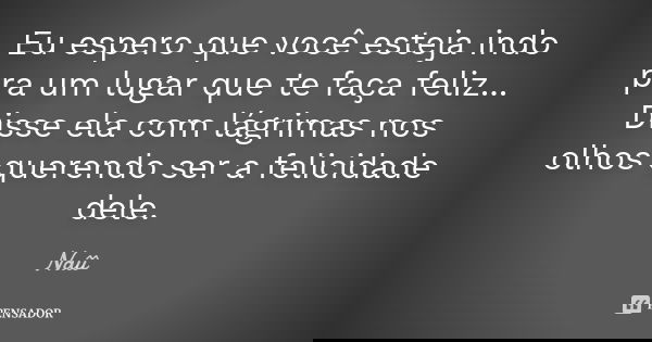 Eu espero que você esteja indo pra um lugar que te faça feliz... Disse ela com lágrimas nos olhos querendo ser a felicidade dele.... Frase de Naîî.