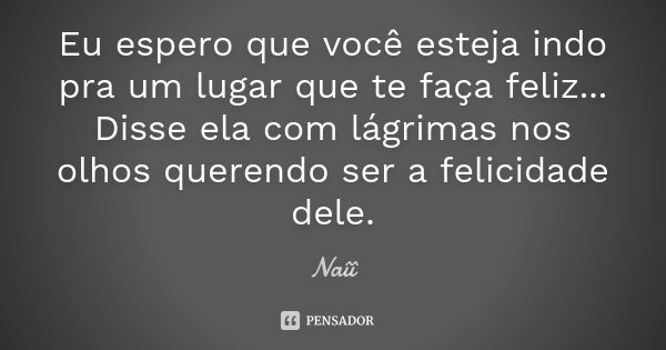 Eu espero que você esteja indo pra um lugar que te faça feliz... Disse ela com lágrimas nos olhos querendo ser a felicidade dele.... Frase de Naîî.