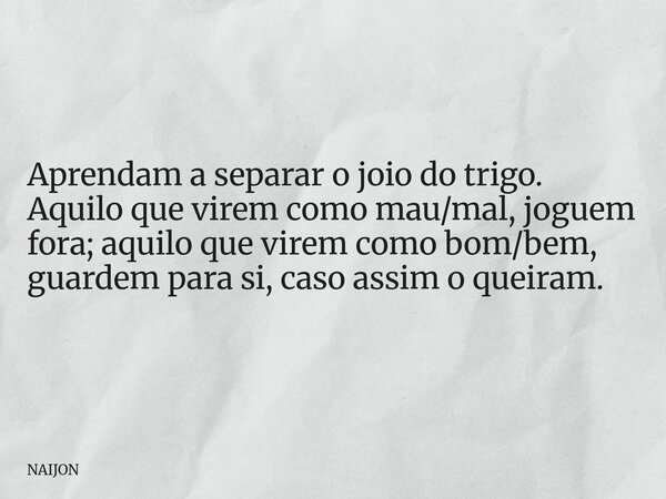 Aprendam a separar o joio do trigo. Aquilo que virem como mau/mal, joguem fora; aquilo que virem como bom/bem, guardem para si, caso assim o queiram.... Frase de NAIJON.