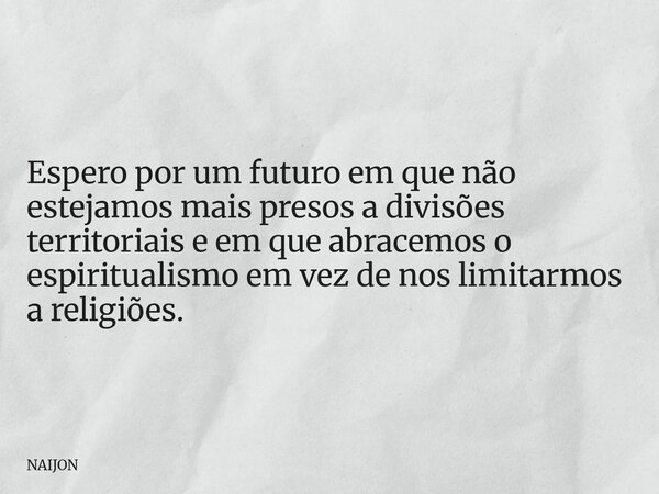 Espero por um futuro em que não estejamos mais presos a divisões territoriais e em que abracemos o espiritualismo em vez de nos limitarmos a religiões.... Frase de NAIJON.