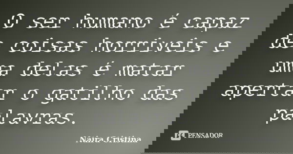 O ser humano é capaz de coisas horriveis e uma delas é matar apertar o gatilho das palavras.... Frase de Naira Cristina.