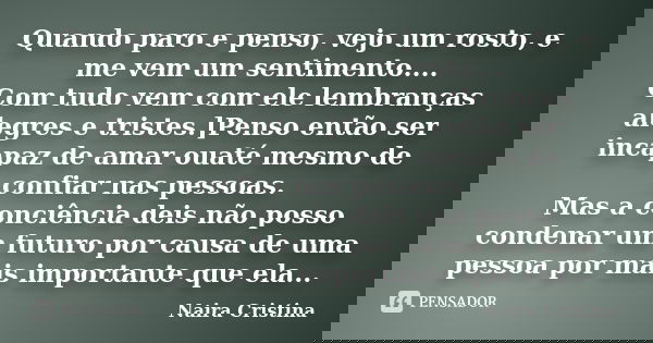 Quando paro e penso, vejo um rosto, e me vem um sentimento.... Com tudo vem com ele lembranças alegres e tristes.]Penso então ser incapaz de amar ouaté mesmo de... Frase de Naira Cristina.