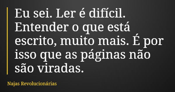 Eu sei. Ler é difícil. Entender o que está escrito, muito mais. É por isso que as páginas não são viradas.... Frase de Najas Revolucionárias.