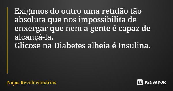 Exigimos do outro uma retidão tão absoluta que nos impossibilita de enxergar que nem a gente é capaz de alcançá-la. Glicose na Diabetes alheia é Insulina.... Frase de Najas Revolucionárias.