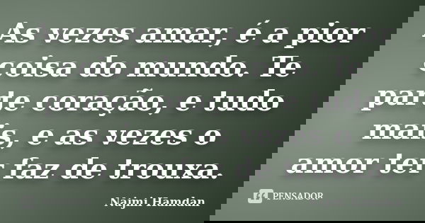 As vezes amar, é a pior coisa do mundo. Te parte coração, e tudo mais, e as vezes o amor ter faz de trouxa.... Frase de Najmi Hamdan.