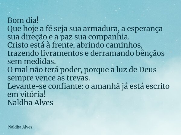 Bom dia! Que hoje a fé seja sua armadura, a esperança sua direção e a paz sua companhia. Cristo está à frente, abrindo caminhos, trazendo livramentos e derraman... Frase de Naldha Alves.