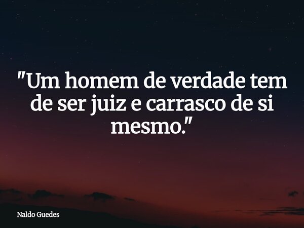 "Um homem de verdade tem de ser juiz e carrasco de si mesmo."... Frase de Naldo Guedes.