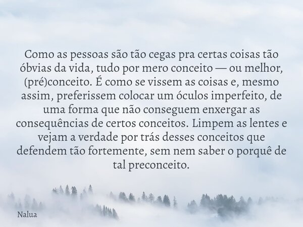 Como as pessoas são tão cegas pra certas coisas tão óbvias da vida, tudo por mero conceito — ou melhor, (pré)conceito. É como se vissem as coisas e, mesmo assim... Frase de Nalua.