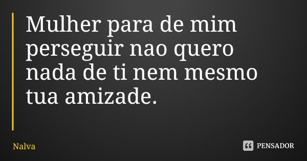 Mulher para de mim perseguir nao quero nada de ti nem mesmo tua amizade.... Frase de Nalva.