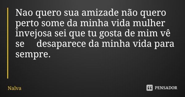 Nao quero sua amizade não quero perto some da minha vida mulher invejosa sei que tu gosta de mim vê se desaparece da minha vida para sempre.... Frase de Nalva.