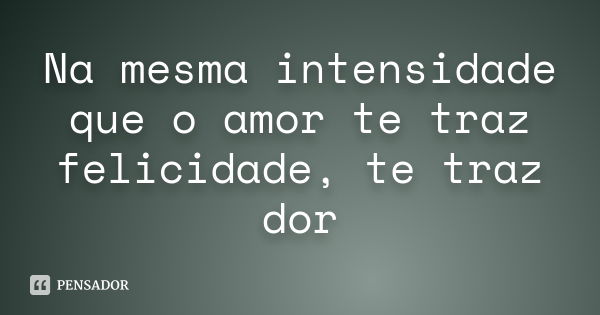 Na mesma intensidade que o amor te traz felicidade, te traz dor