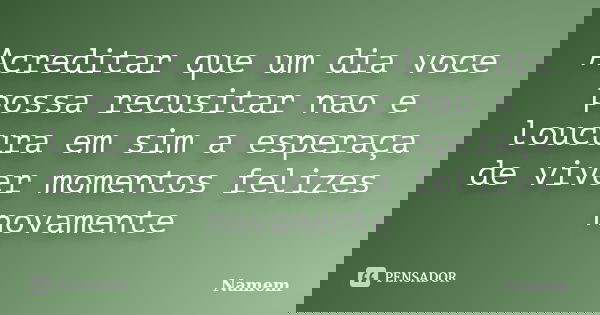 Acreditar que um dia voce possa recusitar nao e loucura em sim a esperaça de viver momentos felizes novamente... Frase de Namem.