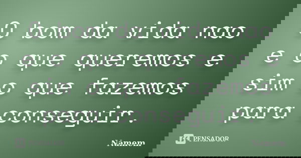 O bom da vida nao e o que queremos e sim o que fazemos para conseguir.... Frase de Namem.