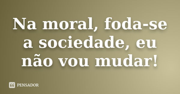 Na moral, foda-se a sociedade, eu não vou mudar!