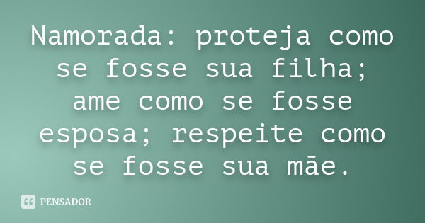 Namorada: proteja como se fosse sua filha; ame como se fosse esposa; respeite como se fosse sua mãe.