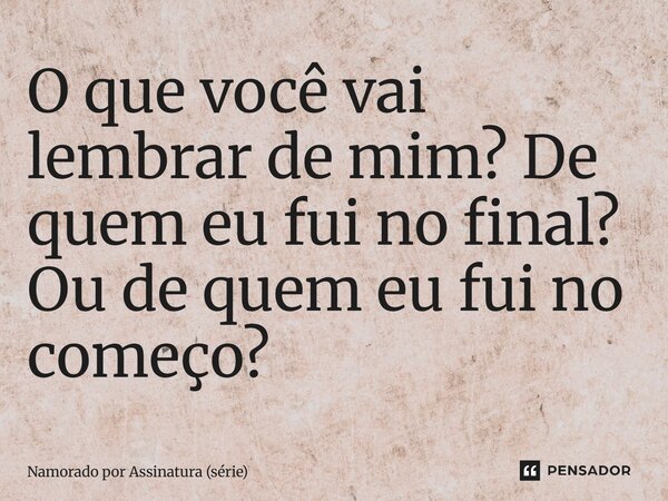 ⁠O que você vai lembrar de mim? De quem eu fui no final? Ou de quem eu fui no começo?... Frase de Namorado por Assinatura (série).