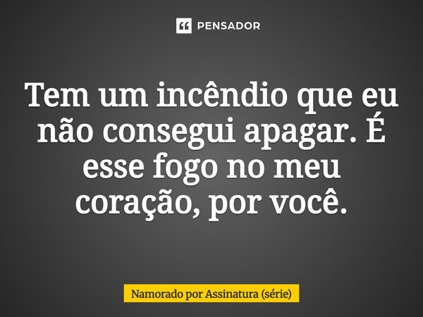 ⁠Tem um incêndio que eu não consegui apagar. É esse fogo no meu coração, por você.... Frase de Namorado por Assinatura (série).