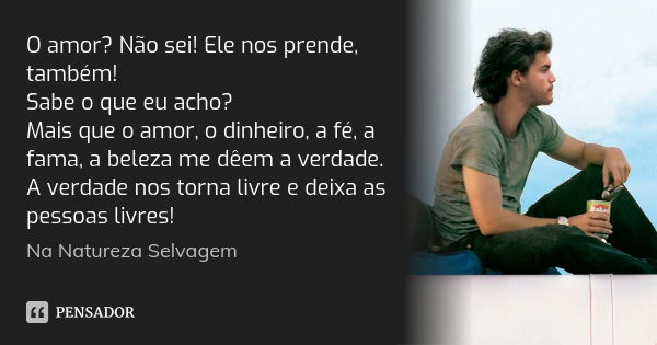 O amor? Não sei! Ele nos prende, também! Sabe o que eu acho? Mais que o amor, o dinheiro, a fé, a fama, a beleza me dêem a verdade. A verdade nos torna livre e ... Frase de Na Natureza Selvagem.