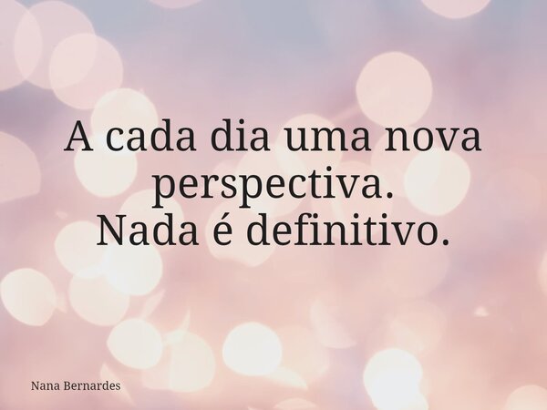 A cada dia uma nova perspectiva. Nada é definitivo.... Frase de Nana Bernardes.