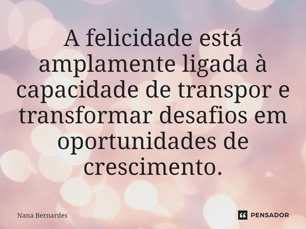 ⁠A felicidade está amplamente ligada à capacidade de transpor e transformar desafios em oportunidades de crescimento.... Frase de Nana Bernardes.