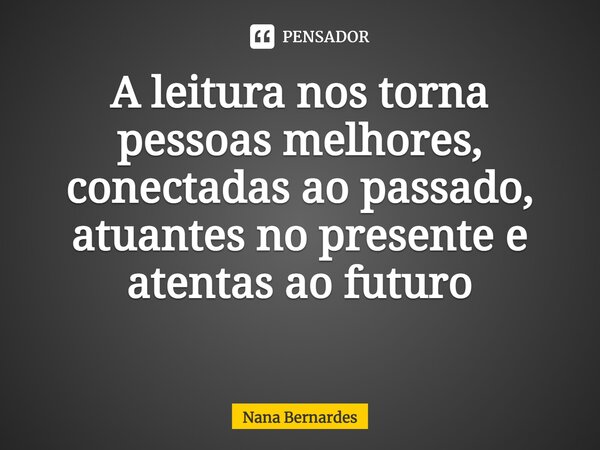 A leitura nos torna pessoas melhores, conectadas ao passado, atuantes no presente e atentas ao futuro ⁠... Frase de Nana Bernardes.