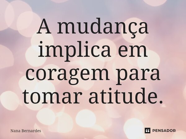 ⁠A mudança implica em coragem para tomar atitude.... Frase de Nana Bernardes.