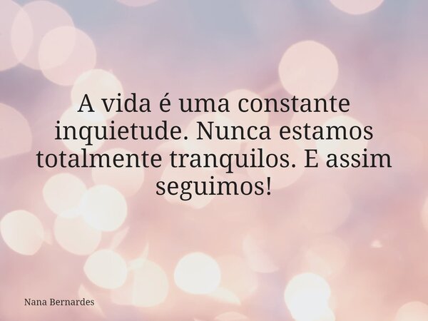 A vida é uma constante inquietude. Nunca estamos totalmente tranquilos. E assim seguimos!... Frase de Nana Bernardes.