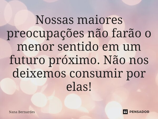 ⁠Nossas maiores preocupações não farão o menor sentido em um futuro próximo. Não nos deixemos consumir por elas!... Frase de Nana Bernardes.