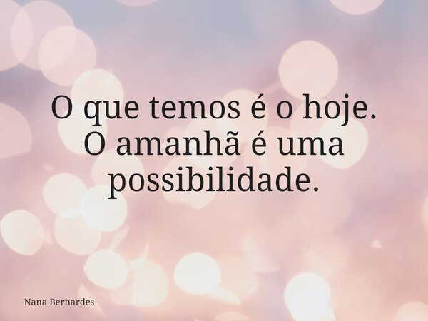 O que temos é o hoje. O amanhã é uma possibilidade.... Frase de Nana Bernardes.