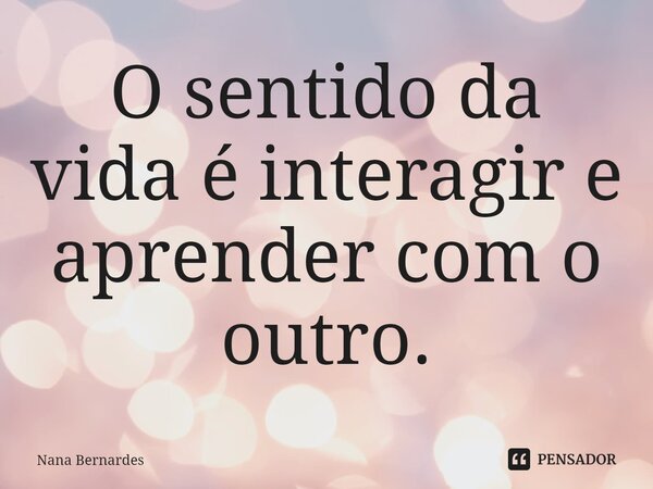 ⁠O sentido da vida é interagir e aprender com o outro.... Frase de Nana Bernardes.