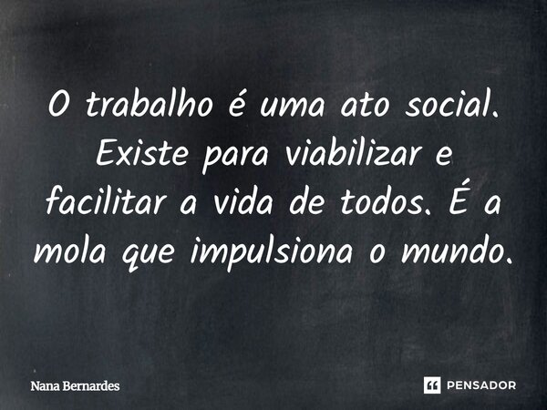⁠O trabalho é uma ato social. Existe para viabilizar e facilitar a vida de todos. É a mola que impulsiona o mundo.... Frase de Nana Bernardes.